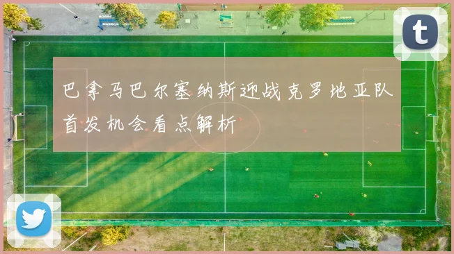 巴拿马巴尔塞纳斯迎战克罗地亚队首发机会看点解析