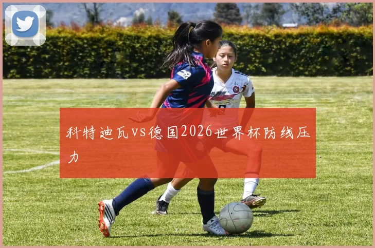 科特迪瓦vs德国2026世界杯防线压力