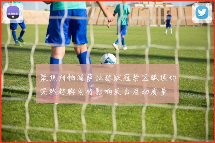 聚焦利物浦萨拉赫欧冠禁区弧顶的突然起脚或将影响反击启动质量