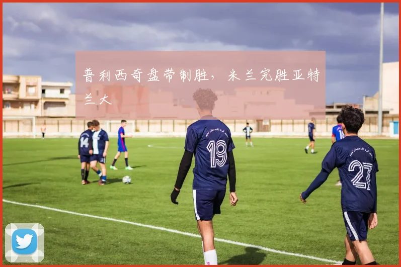 普利西奇盘带制胜，米兰完胜亚特兰大
