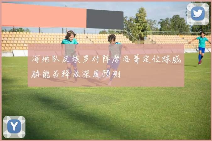 海地队皮埃罗对阵摩洛哥定位球威胁能否释放深度预测