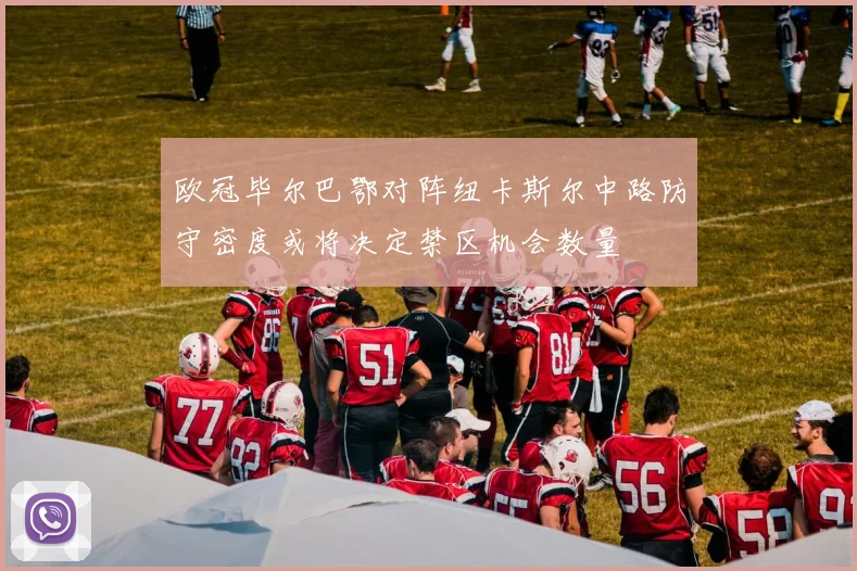 欧冠毕尔巴鄂对阵纽卡斯尔中路防守密度或将决定禁区机会数量