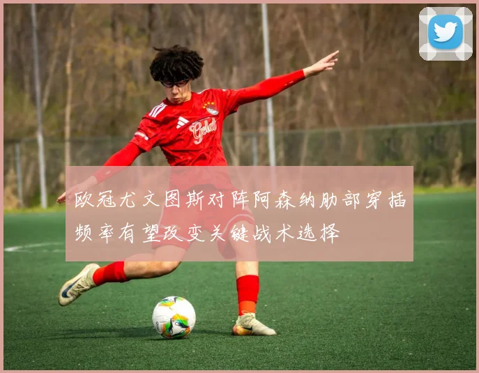 欧冠尤文图斯对阵阿森纳肋部穿插频率有望改变关键战术选择