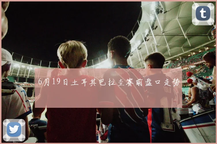 6月19日土耳其巴拉圭赛前盘口走势