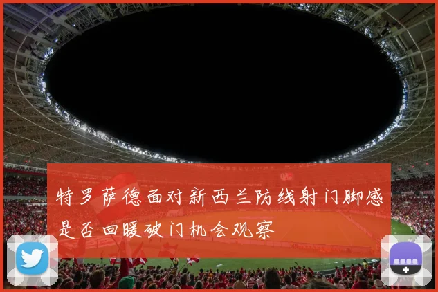 特罗萨德面对新西兰防线射门脚感是否回暖破门机会观察