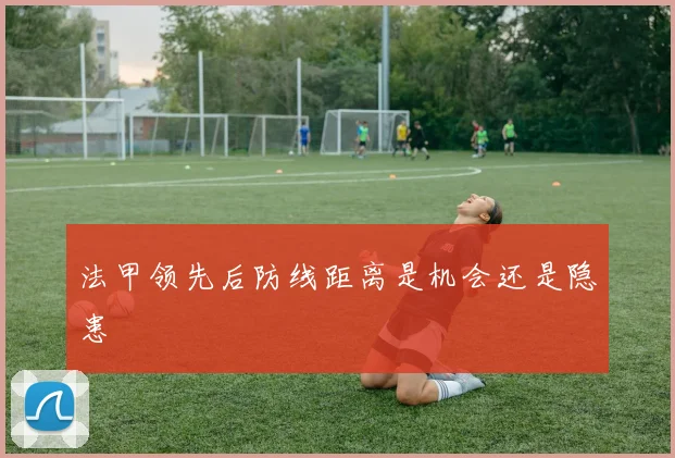 法甲领先后防线距离是机会还是隐患