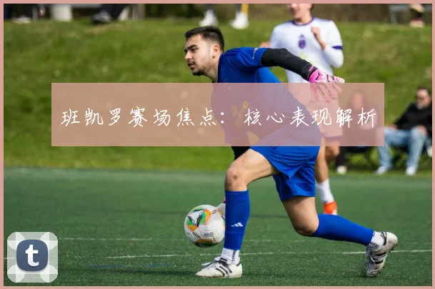 班凯罗赛场焦点：核心表现解析