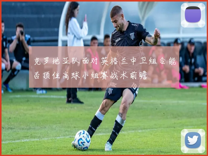 克罗地亚队面对英格兰中卫组合能否顶住高球小组赛战术前瞻