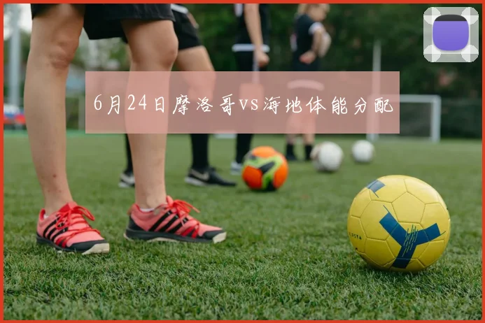 6月24日摩洛哥vs海地体能分配
