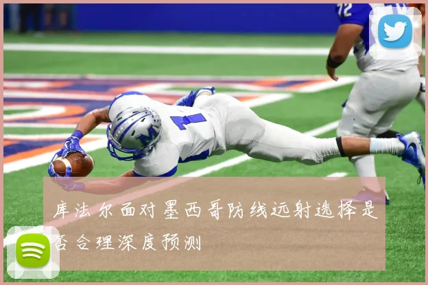 库法尔面对墨西哥防线远射选择是否合理深度预测
