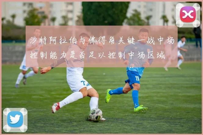 沙特阿拉伯与佛得角关键一战中场控制能力是否足以控制中场区域