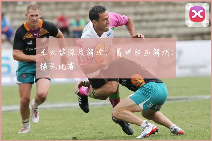 王大雷深度解读:青训经历解析:梯队比赛
