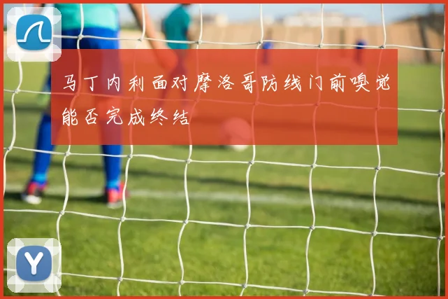 马丁内利面对摩洛哥防线门前嗅觉能否完成终结
