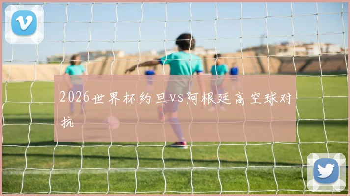 2026世界杯约旦vs阿根廷高空球对抗