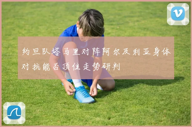 约旦队塔马里对阵阿尔及利亚身体对抗能否顶住走势研判
