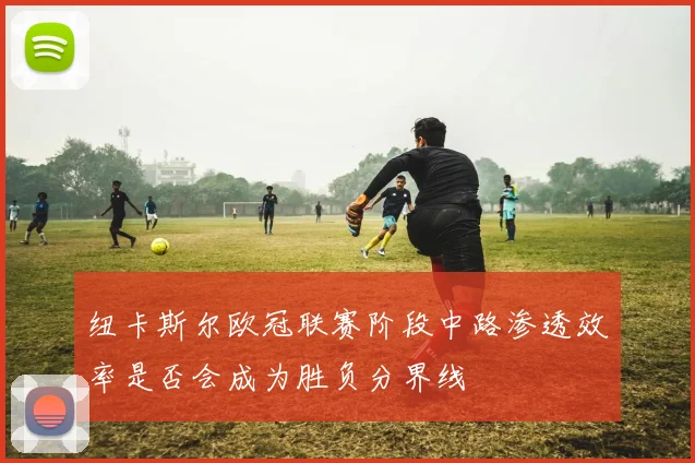 纽卡斯尔欧冠联赛阶段中路渗透效率是否会成为胜负分界线