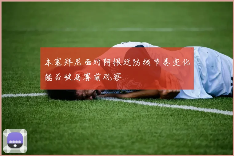 本塞拜尼面对阿根廷防线节奏变化能否破局赛前观察