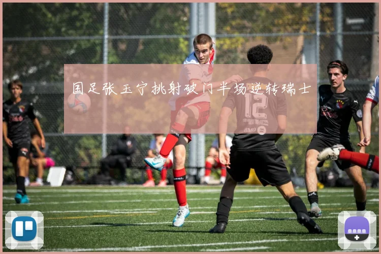 国足张玉宁挑射破门半场逆转瑞士