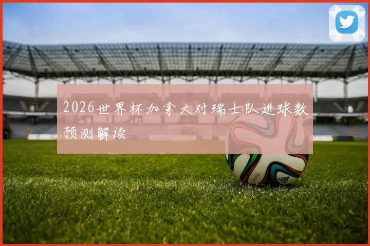 2026世界杯加拿大对瑞士队进球数预测解读