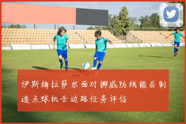 伊斯梅拉萨尔面对挪威防线能否制造点球机会边路任务评估