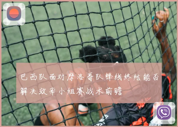 巴西队面对摩洛哥队锋线终结能否解决效率小组赛战术前瞻