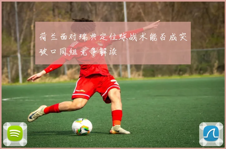 荷兰面对瑞典定位球战术能否成突破口同组竞争解读