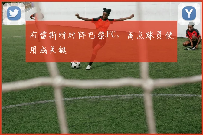 布雷斯特对阵巴黎FC,高点球员使用成关键