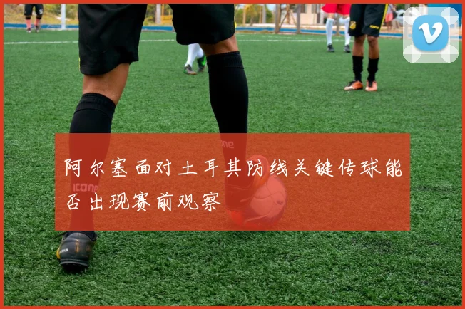 阿尔塞面对土耳其防线关键传球能否出现赛前观察
