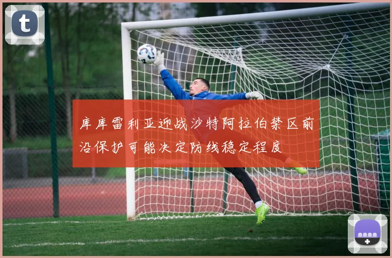 库库雷利亚迎战沙特阿拉伯禁区前沿保护可能决定防线稳定程度