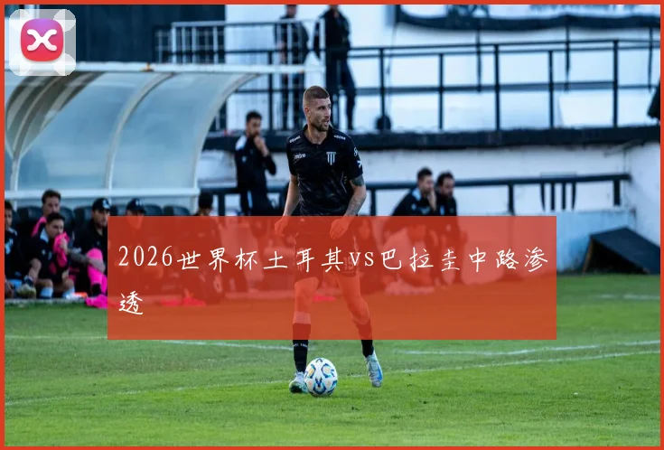 2026世界杯土耳其vs巴拉圭中路渗透