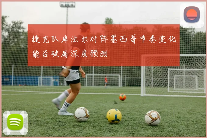 捷克队库法尔对阵墨西哥节奏变化能否破局深度预测